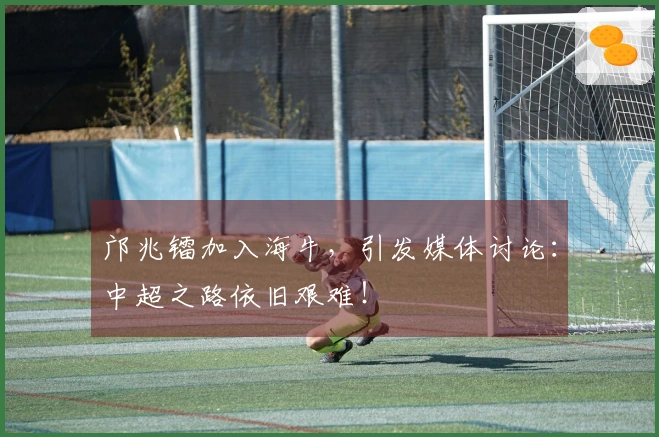 邝兆镭加入海牛，引发媒体讨论：中超之路依旧艰难！