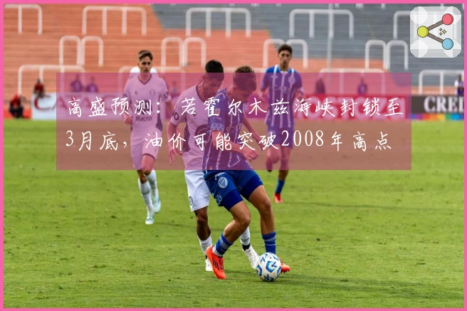 高盛预测：若霍尔木兹海峡封锁至3月底，油价可能突破2008年高点