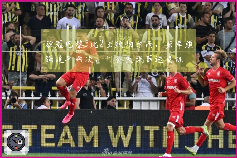 欧冠巴黎5比2击败切尔西，蓝军顽强追平两次，门将失误葬送良机