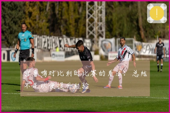 宫鲁鸣对比利时比赛的看法：总结不足以便提升经验