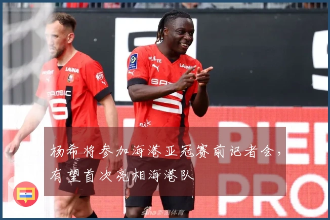 杨希将参加海港亚冠赛前记者会，有望首次亮相海港队