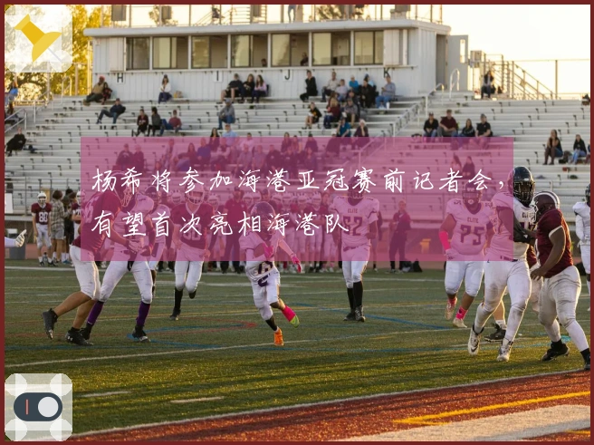 杨希将参加海港亚冠赛前记者会，有望首次亮相海港队