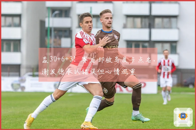 轰30+6+3！赛后却被乌度卡点名，谢泼德承认错误但心情沉重