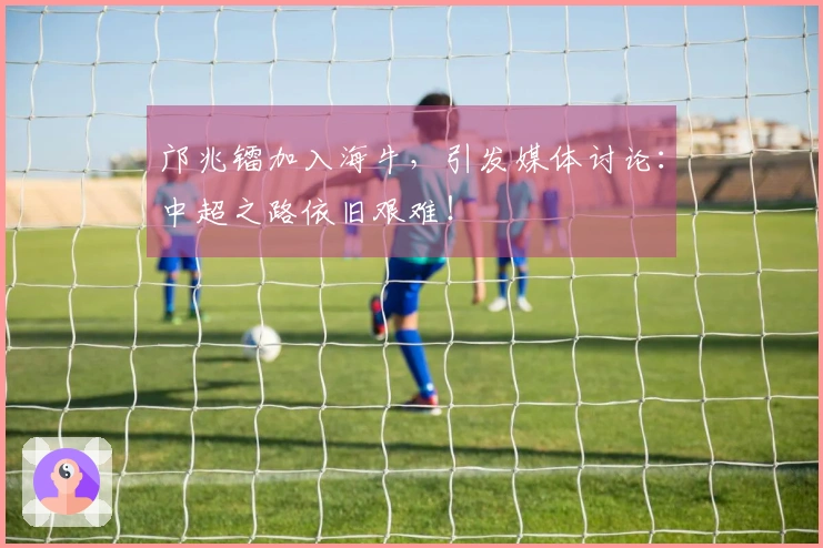 邝兆镭加入海牛，引发媒体讨论：中超之路依旧艰难！