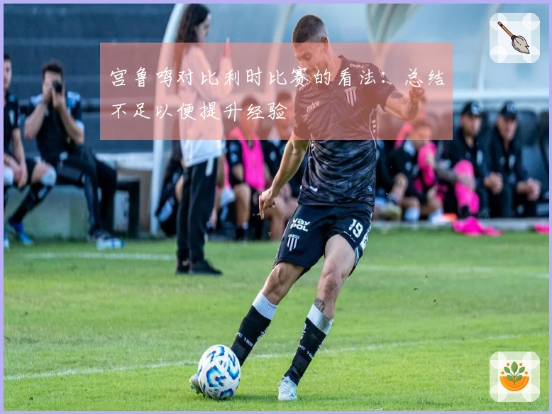 宫鲁鸣对比利时比赛的看法：总结不足以便提升经验