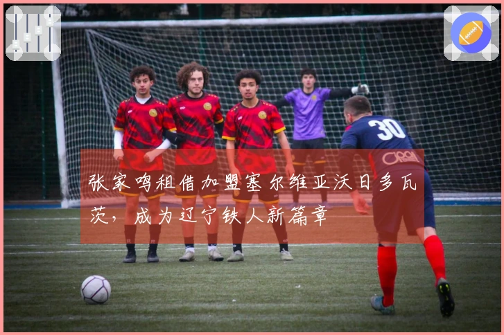张家鸣租借加盟塞尔维亚沃日多瓦茨，成为辽宁铁人新篇章