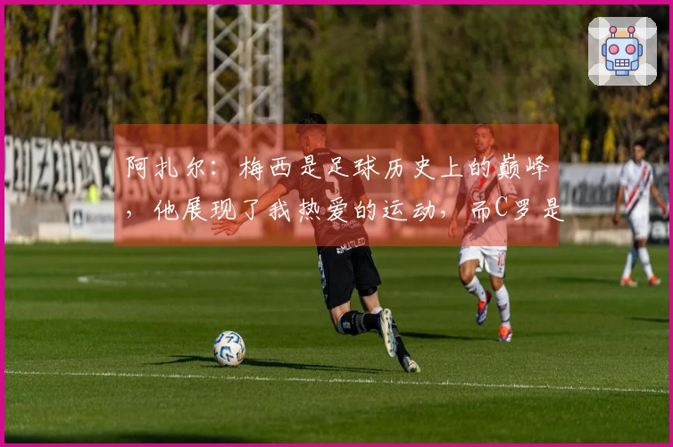 阿扎尔：梅西是足球历史上的巅峰，他展现了我热爱的运动，而C罗是杰出的进球机器