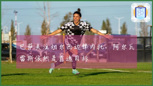 巴萨关注切尔西边锋内托，阿尔瓦雷斯依然是首选目标