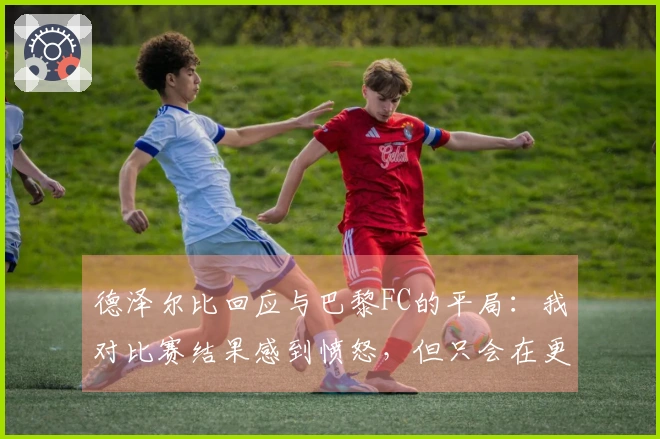 德泽尔比回应与巴黎FC的平局：我对比赛结果感到愤怒，但只会在更衣室里表达我的想法