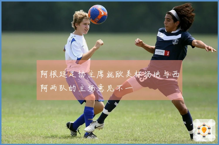 阿根廷足协主席就欧美杯场地与西阿两队的主场意见不一