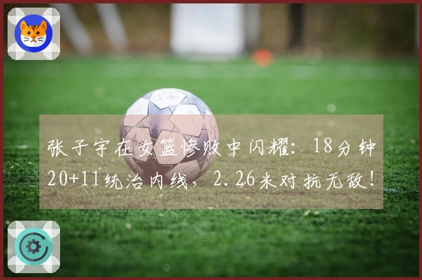 张子宇在女篮惨败中闪耀：18分钟20+11统治内线，2.26米对抗无敌！